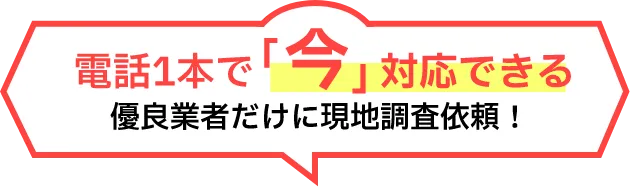 電話1本で「今」対応できる優良業者だけに現地調査依頼!